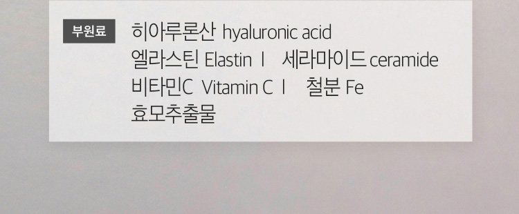 부원료 / 히알루론산 hyaluronic acid | 엘라스틴 Elastin | 세라마이드 ceramide | 비타민C Vitamin C | 철분 Fe | 효모추출물