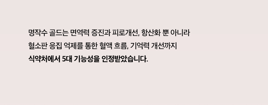 명작수골드는 면역력 증진과 피로개선, 항산화 뿐 아니라 혈소판 응집억제를 통한 혈액흐름, 기억력 개선까지 식약처에서 5대 기능성을 인정받았습니다.