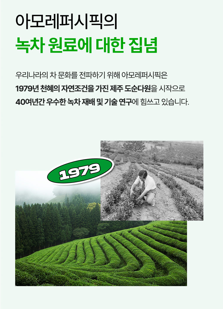 아모레퍼시픽의 녹차 원료에 대한 집념 우리나라의 차 문화를 전파하기 위해 아모레퍼시픽은 1979년 천혜의 자연조건을 가진 제주 도순다원을 시작으로 40여년간 우수한 녹차 재배 및 기술 연구에 힘쓰고 있습니다.