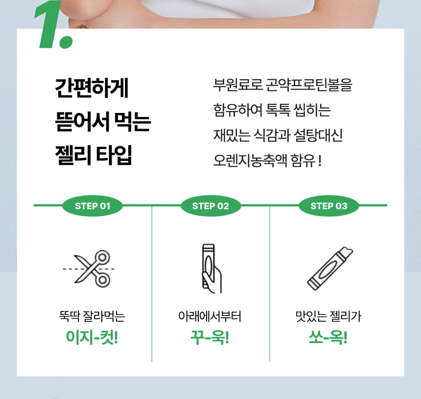 1. 간편하게 뜯어서 먹는 젤리 타입 : 부원료로 곤약프로틴볼을 함유하여 톡톡 씹히는 재밌는 식감과 설탕대신 오렌지농축액 함유 !