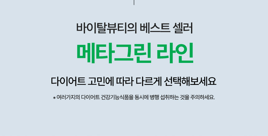 바이탈뷰티의 베스트 셀러 메타그린 라인. 다이어트 고민에 따라 다르게 선택해보세요. *여러가지의 다이어트 건강기능식품을 동시에 병행 섭취하는 것을 주의하세요.