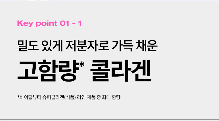 Key point 01 - 1 밀도 있게 저분자로 가득 채운 고함량* 콜라겐 *바이탈뷰티 슈퍼콜라겐(식품) 라인 제품 중 최대 함량