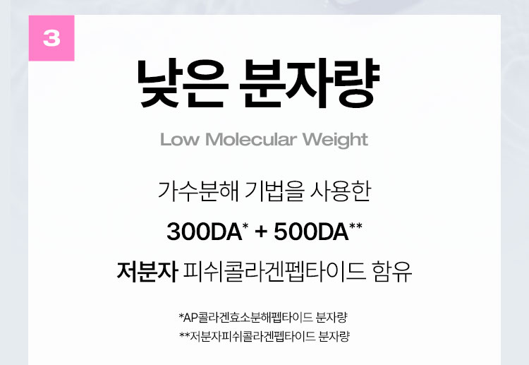 낮은 분자량(Low Molecular Weight) 가수분해 기법을 사용한 300DA* + 500DA** 저분자 피쉬콜라겐펩타이드 함유 *AP콜라겐효소분해펩타이드 분자량  **저분자피쉬콜라겐펩타이드 분자량