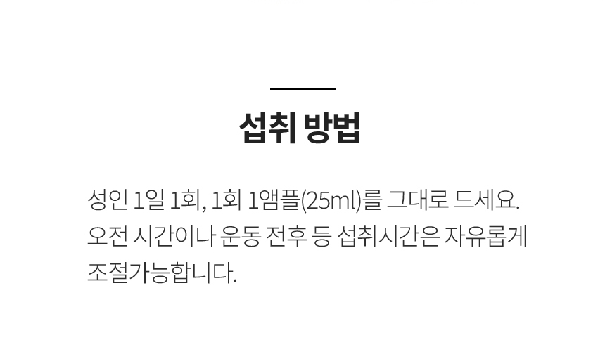 섭취 방법 / 성인 1일 1회, 1회 1앰플(25ml)를 그대로 드세요. 오전 시간이나 운동 전후 등 섭취시간은 자유롭게 조절가능합니다.